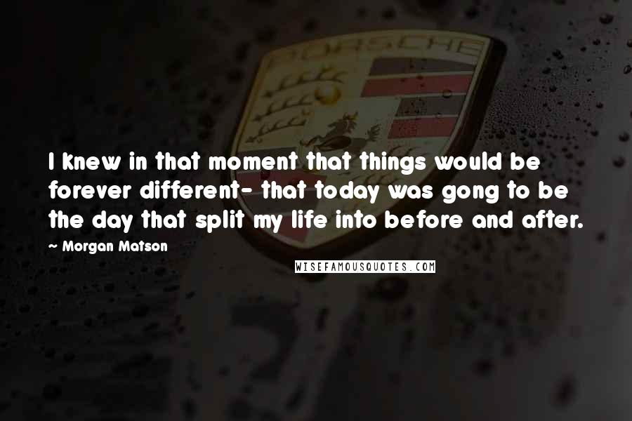 Morgan Matson quotes: I knew in that moment that things would be forever different- that today was gong to be the day that split my life into before and after. Morgan Matson quotes: I knew in that moment that things would be forever different- that today was gong to be the day that split my life into before and after.