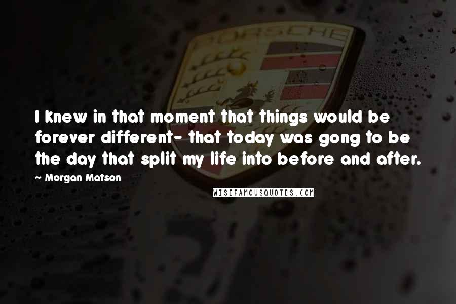 Morgan Matson quotes: I knew in that moment that things would be forever different- that today was gong to be the day that split my life into before and after.