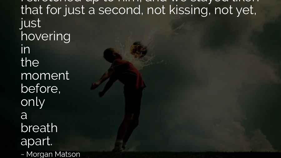 Morgan Matson quotes: I stretched up to him, and we stayed liken that for just a second, not kissing, not yet, just hovering in the moment before, only a breath apart.