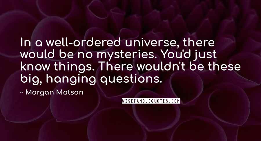 Morgan Matson quotes: In a well-ordered universe, there would be no mysteries. You'd just know things. There wouldn't be these big, hanging questions. Morgan Matson quotes: In a well-ordered universe, there would be no mysteries. You'd just know things. There wouldn't be these big, hanging questions.