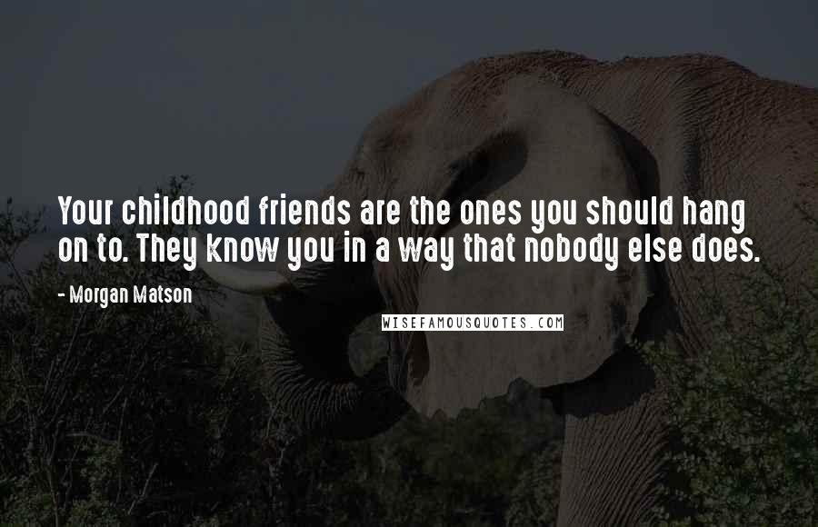 Morgan Matson quotes: Your childhood friends are the ones you should hang on to. They know you in a way that nobody else does. Morgan Matson quotes: Your childhood friends are the ones you should hang on to. They know you in a way that nobody else does.