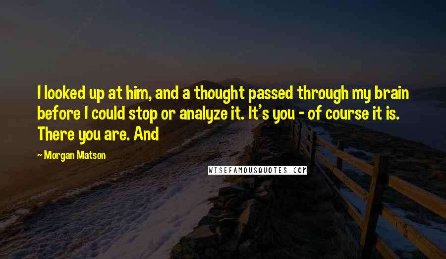 Morgan Matson quotes: I looked up at him, and a thought passed through my brain before I could stop or analyze it. It's you - of course it is. There you are. And Morgan Matson quotes: I looked up at him, and a thought passed through my brain before I could stop or analyze it. It's you - of course it is. There you are. And
