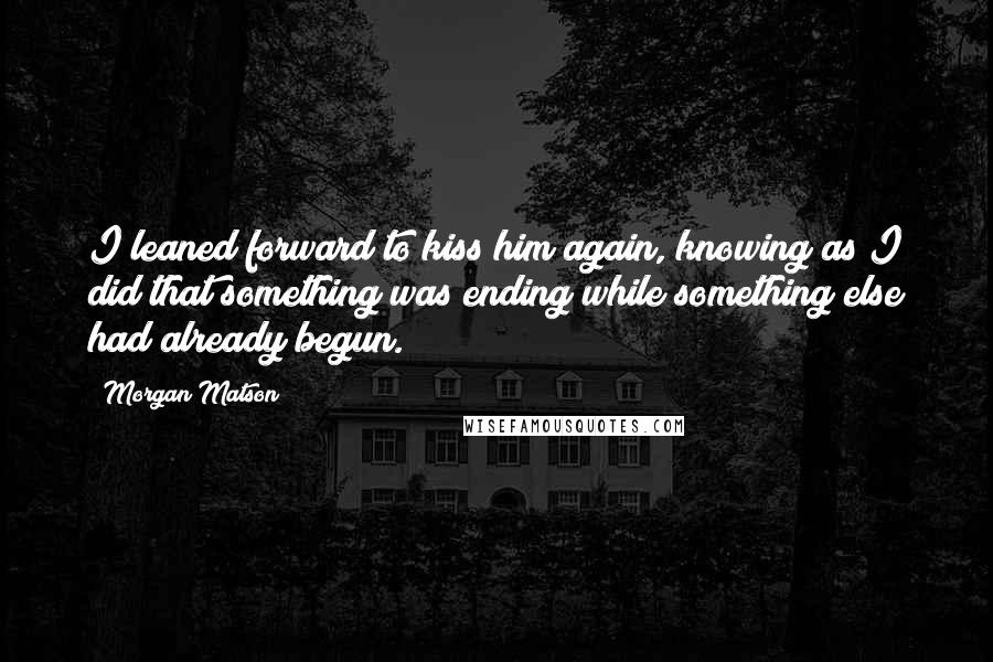 Morgan Matson quotes: I leaned forward to kiss him again, knowing as I did that something was ending while something else had already begun.