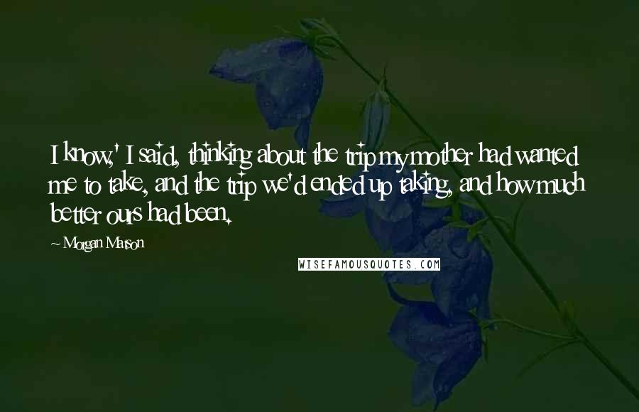 Morgan Matson quotes: I know,' I said, thinking about the trip my mother had wanted me to take, and the trip we'd ended up taking, and how much better ours had been. Morgan Matson quotes: I know,' I said, thinking about the trip my mother had wanted me to take, and the trip we'd ended up taking, and how much better ours had been.