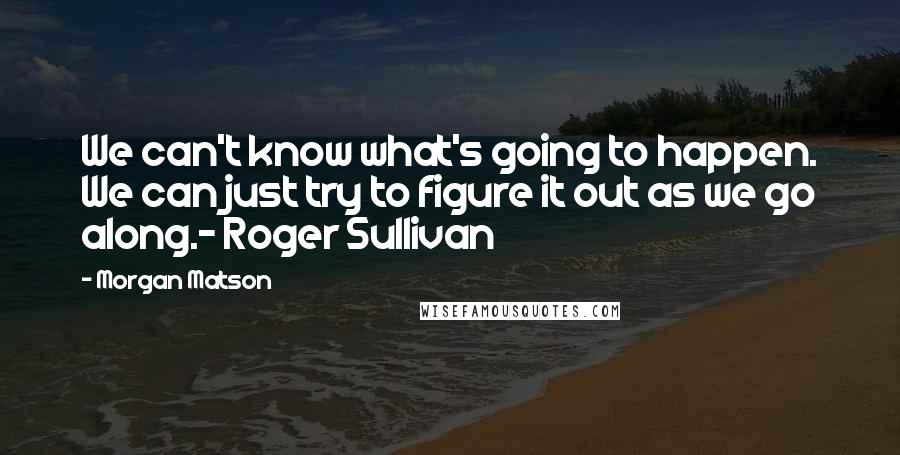 Morgan Matson quotes: We can't know what's going to happen. We can just try to figure it out as we go along.- Roger Sullivan