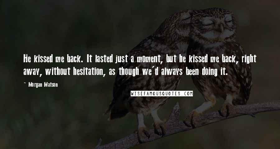 Morgan Matson quotes: He kissed me back. It lasted just a moment, but he kissed me back, right away, without hesitation, as though we'd always been doing it. Morgan Matson quotes: He kissed me back. It lasted just a moment, but he kissed me back, right away, without hesitation, as though we'd always been doing it.