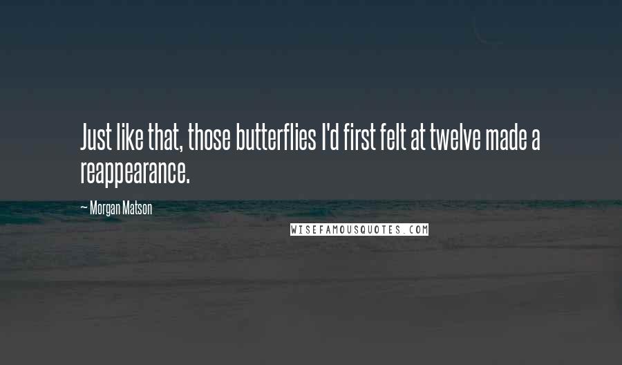 Morgan Matson quotes: Just like that, those butterflies I'd first felt at twelve made a reappearance. Morgan Matson quotes: Just like that, those butterflies I'd first felt at twelve made a reappearance.