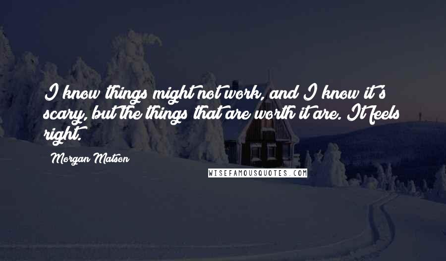 Morgan Matson quotes: I know things might not work, and I know it's scary, but the things that are worth it are. It feels right. Morgan Matson quotes: I know things might not work, and I know it's scary, but the things that are worth it are. It feels right.