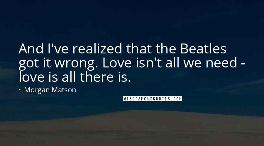 Morgan Matson quotes: And I've realized that the Beatles got it wrong. Love isn't all we need - love is all there is. Morgan Matson quotes: And I've realized that the Beatles got it wrong. Love isn't all we need - love is all there is.