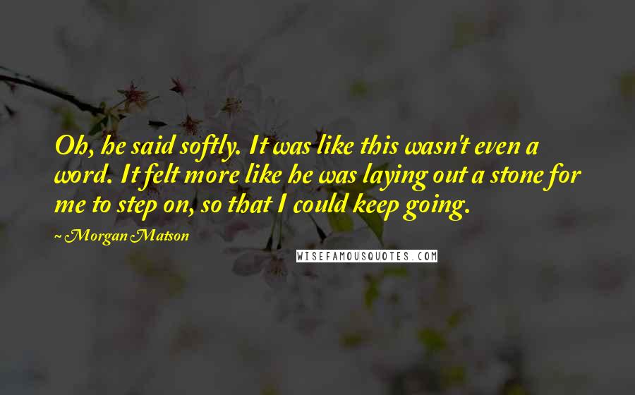 Morgan Matson quotes: Oh, he said softly. It was like this wasn't even a word. It felt more like he was laying out a stone for me to step on, so that I Morgan Matson quotes: Oh, he said softly. It was like this wasn't even a word. It felt more like he was laying out a stone for me to step on, so that I