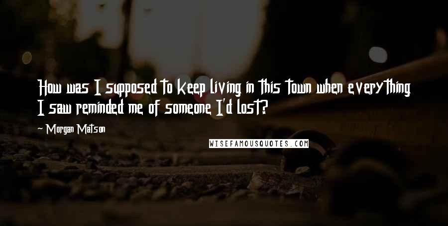 Morgan Matson quotes: How was I supposed to keep living in this town when everything I saw reminded me of someone I'd lost? Morgan Matson quotes: How was I supposed to keep living in this town when everything I saw reminded me of someone I'd lost?