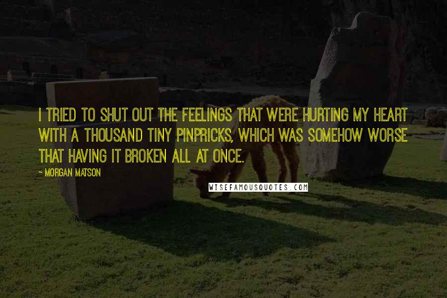 Morgan Matson quotes: I tried to shut out the feelings that were hurting my heart with a thousand tiny pinpricks, which was somehow worse that having it broken all at once.