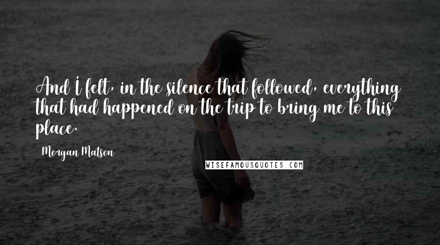 Morgan Matson quotes: And I felt, in the silence that followed, everything that had happened on the trip to bring me to this place. Morgan Matson quotes: And I felt, in the silence that followed, everything that had happened on the trip to bring me to this place.