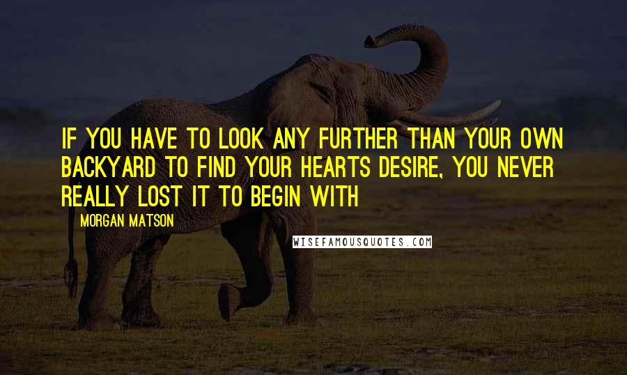 Morgan Matson quotes: If you have to look any further than your own backyard to find your hearts desire, you never really lost it to begin with