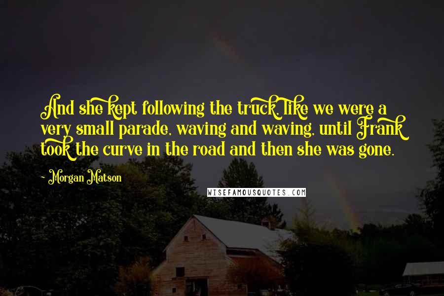 Morgan Matson quotes: And she kept following the truck, like we were a very small parade, waving and waving, until Frank took the curve in the road and then she was gone.