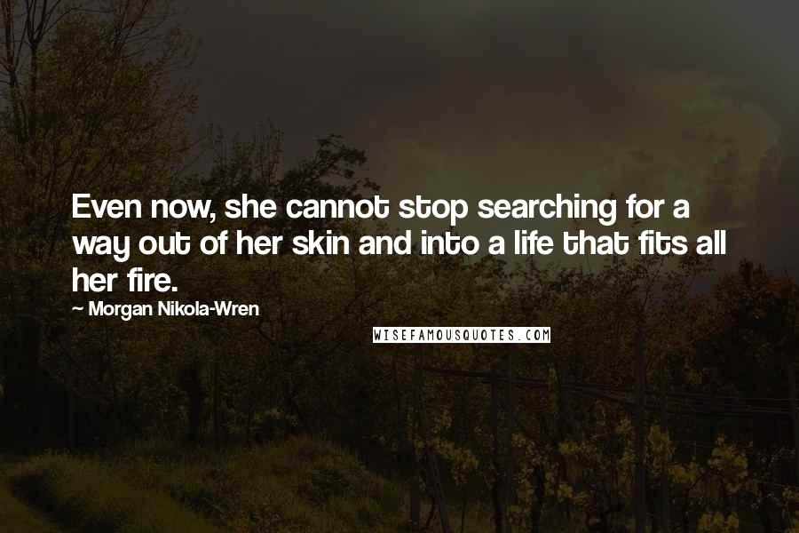 Morgan Nikola-Wren quotes: Even now, she cannot stop searching for a way out of her skin and into a life that fits all her fire. Morgan Nikola-Wren quotes: Even now, she cannot stop searching for a way out of her skin and into a life that fits all her fire.