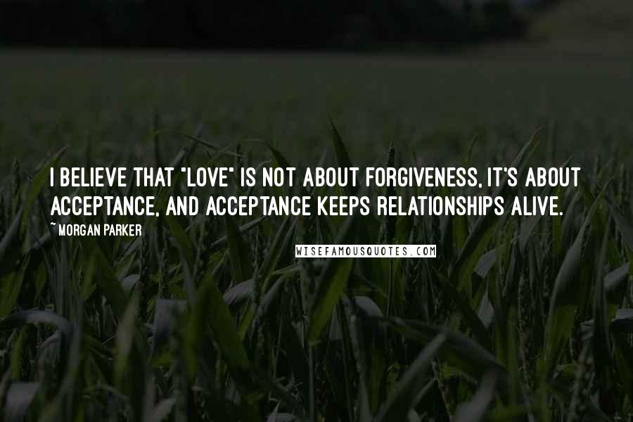 Morgan Parker quotes: I believe that "love" is not about forgiveness, it's about acceptance, and acceptance keeps relationships alive.