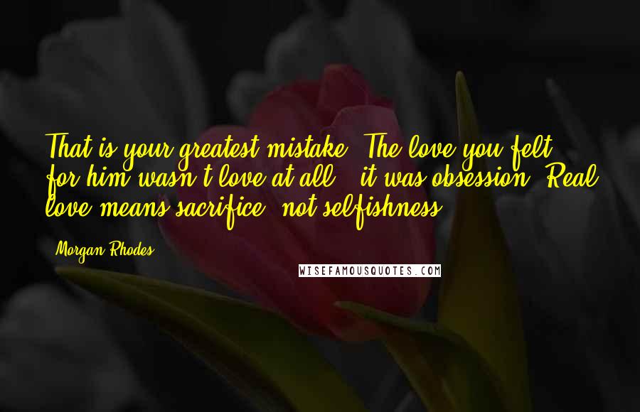 Morgan Rhodes quotes: That is your greatest mistake. The love you felt for him wasn't love at all - it was obsession. Real love means sacrifice, not selfishness.
