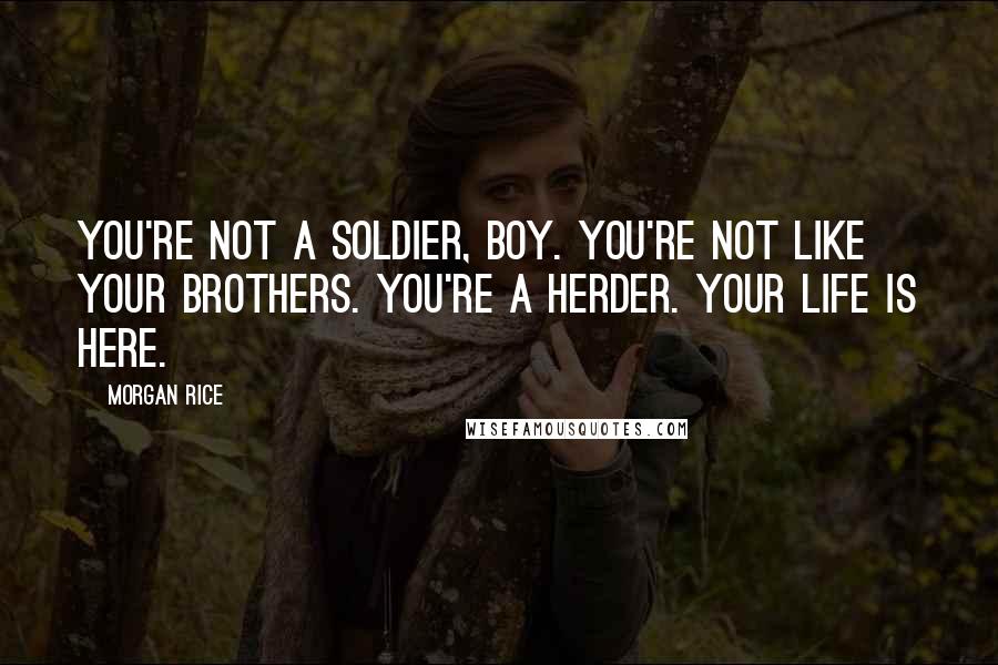 Morgan Rice quotes: You're not a soldier, boy. You're not like your brothers. You're a herder. Your life is here. Morgan Rice quotes: You're not a soldier, boy. You're not like your brothers. You're a herder. Your life is here.