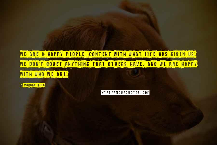 Morgan Rice quotes: We are a happy people, content with what life has given us. We don't covet anything that others have. And we are happy with who we are. Morgan Rice quotes: We are a happy people, content with what life has given us. We don't covet anything that others have. And we are happy with who we are.