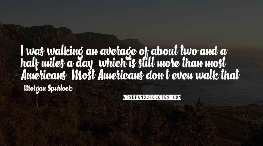 Morgan Spurlock quotes: I was walking an average of about two and a half miles a day, which is still more than most Americans. Most Americans don't even walk that. Morgan Spurlock quotes: I was walking an average of about two and a half miles a day, which is still more than most Americans. Most Americans don't even walk that.