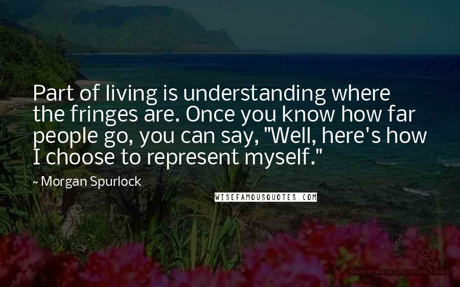 Morgan Spurlock quotes: Part of living is understanding where the fringes are. Once you know how far people go, you can say, "Well, here's how I choose to represent myself." Morgan Spurlock quotes: Part of living is understanding where the fringes are. Once you know how far people go, you can say, "Well, here's how I choose to represent myself."