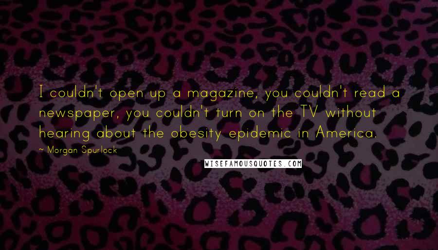 Morgan Spurlock quotes: I couldn't open up a magazine, you couldn't read a newspaper, you couldn't turn on the TV without hearing about the obesity epidemic in America. Morgan Spurlock quotes: I couldn't open up a magazine, you couldn't read a newspaper, you couldn't turn on the TV without hearing about the obesity epidemic in America.