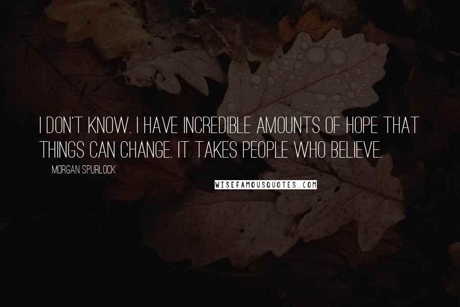 Morgan Spurlock quotes: I don't know. I have incredible amounts of hope that things can change. It takes people who believe.