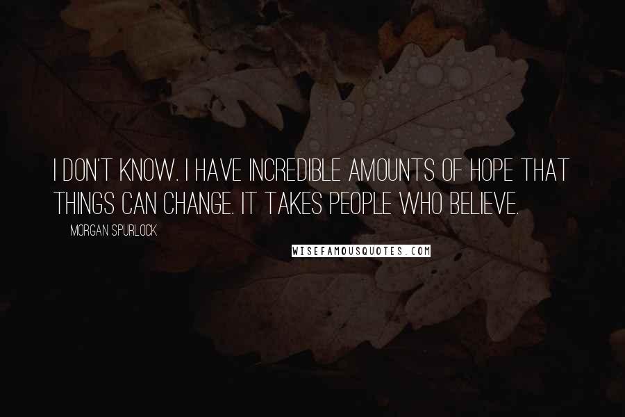 Morgan Spurlock quotes: I don't know. I have incredible amounts of hope that things can change. It takes people who believe. Morgan Spurlock quotes: I don't know. I have incredible amounts of hope that things can change. It takes people who believe.