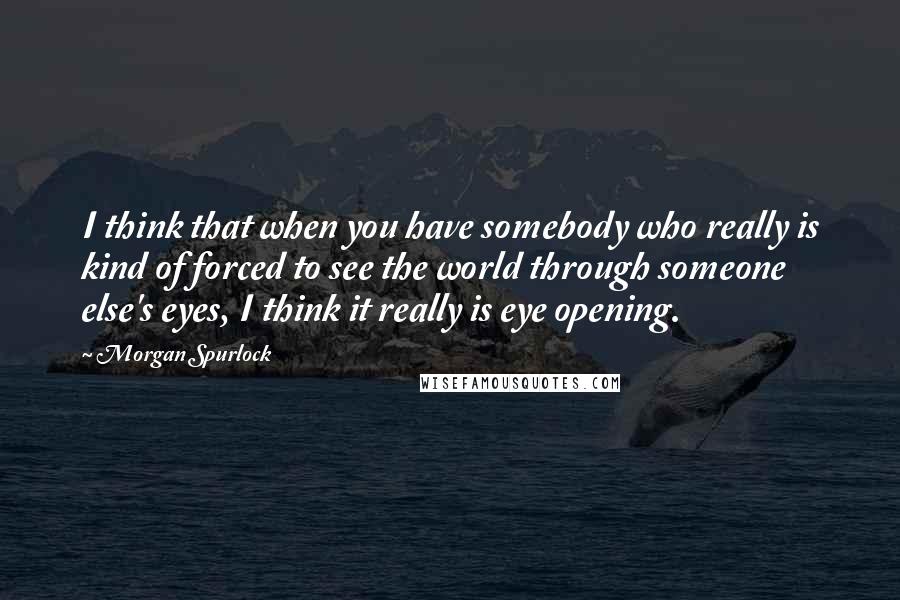 Morgan Spurlock quotes: I think that when you have somebody who really is kind of forced to see the world through someone else's eyes, I think it really is eye opening. Morgan Spurlock quotes: I think that when you have somebody who really is kind of forced to see the world through someone else's eyes, I think it really is eye opening.