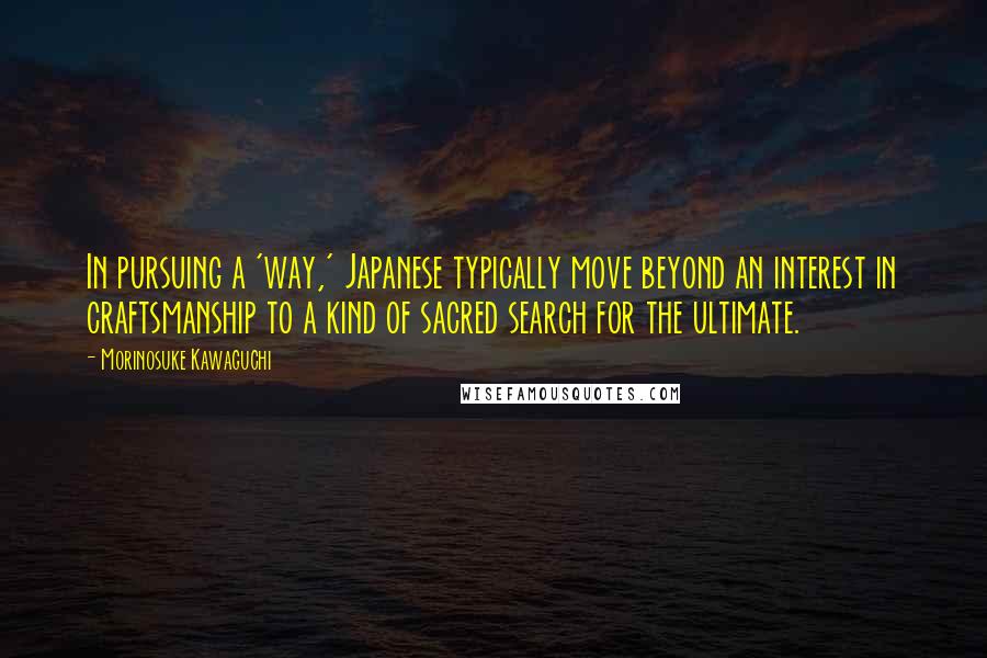 Morinosuke Kawaguchi quotes: In pursuing a 'way,' Japanese typically move beyond an interest in craftsmanship to a kind of sacred search for the ultimate.