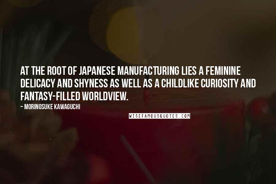 Morinosuke Kawaguchi quotes: At the root of Japanese manufacturing lies a feminine delicacy and shyness as well as a childlike curiosity and fantasy-filled worldview.