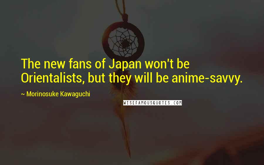 Morinosuke Kawaguchi quotes: The new fans of Japan won't be Orientalists, but they will be anime-savvy.