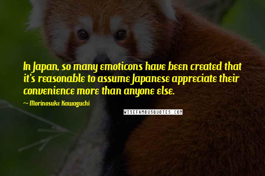Morinosuke Kawaguchi quotes: In Japan, so many emoticons have been created that it's reasonable to assume Japanese appreciate their convenience more than anyone else. Morinosuke Kawaguchi quotes: In Japan, so many emoticons have been created that it's reasonable to assume Japanese appreciate their convenience more than anyone else.