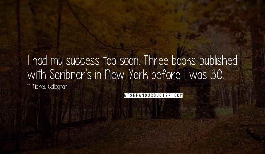 Morley Callaghan quotes: I had my success too soon. Three books published with Scribner's in New York before I was 30.