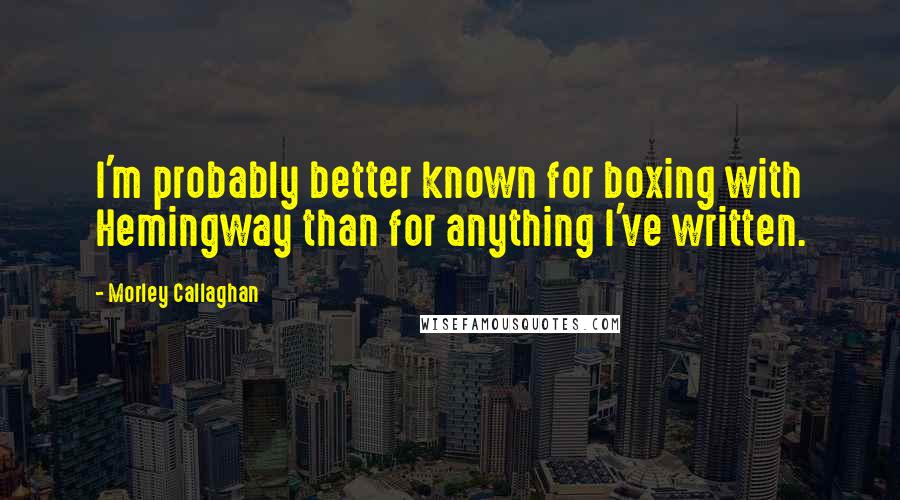 Morley Callaghan quotes: I'm probably better known for boxing with Hemingway than for anything I've written.