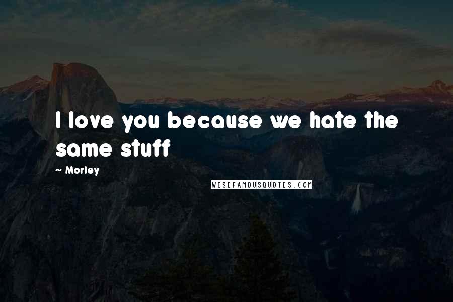 Morley quotes: I love you because we hate the same stuff