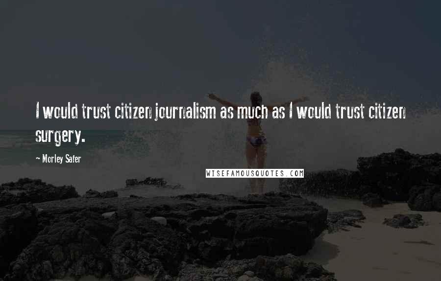 Morley Safer quotes: I would trust citizen journalism as much as I would trust citizen surgery.