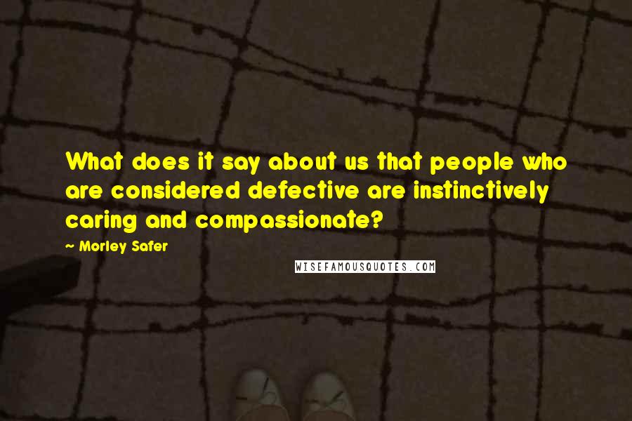 Morley Safer quotes: What does it say about us that people who are considered defective are instinctively caring and compassionate?