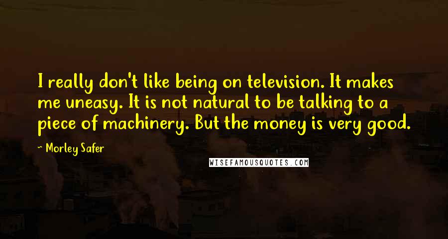 Morley Safer quotes: I really don't like being on television. It makes me uneasy. It is not natural to be talking to a piece of machinery. But the money is very good.