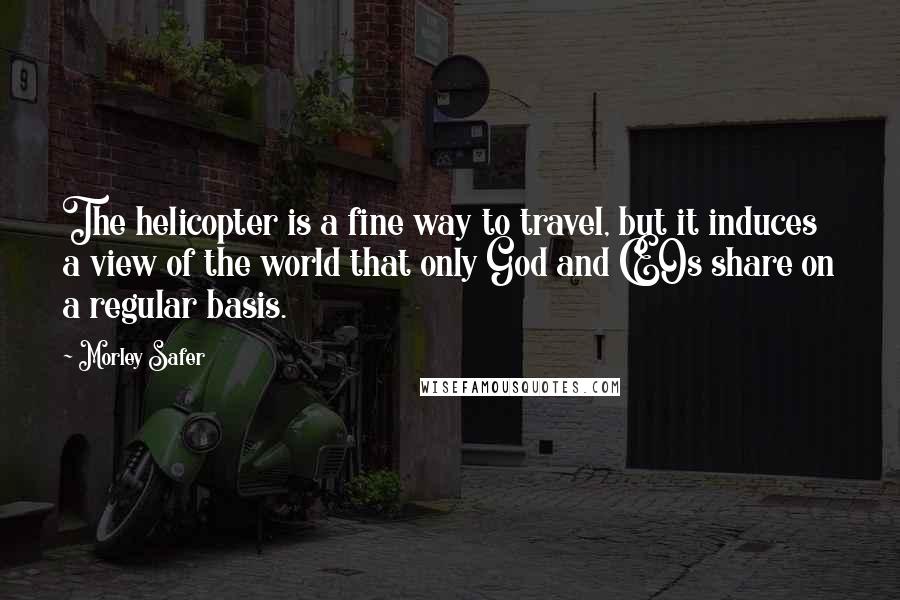 Morley Safer quotes: The helicopter is a fine way to travel, but it induces a view of the world that only God and CEOs share on a regular basis.