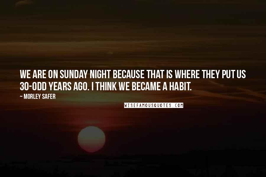 Morley Safer quotes: We are on Sunday night because that is where they put us 30-odd years ago. I think we became a habit.