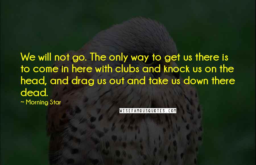 Morning Star quotes: We will not go. The only way to get us there is to come in here with clubs and knock us on the head, and drag us out and take