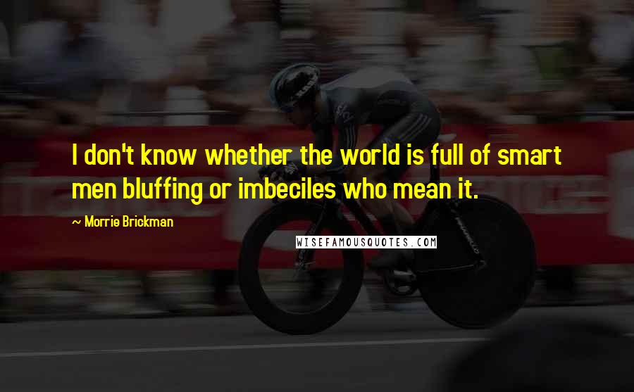 Morrie Brickman quotes: I don't know whether the world is full of smart men bluffing or imbeciles who mean it. Morrie Brickman quotes: I don't know whether the world is full of smart men bluffing or imbeciles who mean it.