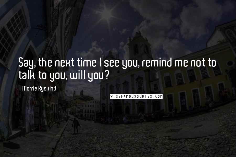 Morrie Ryskind quotes: Say, the next time I see you, remind me not to talk to you, will you? Morrie Ryskind quotes: Say, the next time I see you, remind me not to talk to you, will you?