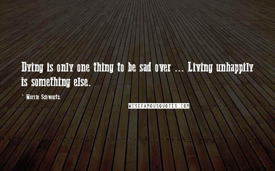 Morrie Schwartz. quotes: Dying is only one thing to be sad over ... Living unhappily is something else.