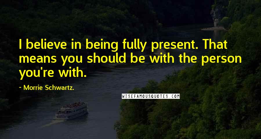 Morrie Schwartz. quotes: I believe in being fully present. That means you should be with the person you're with.