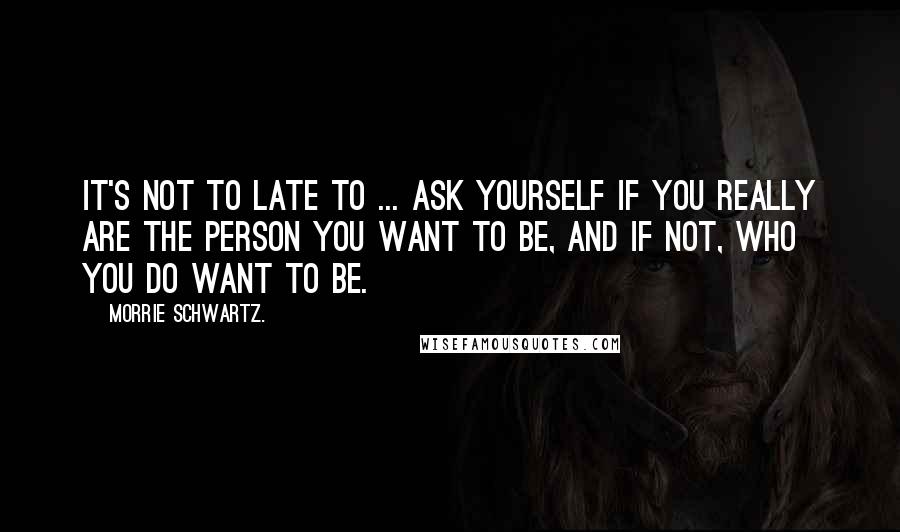 Morrie Schwartz. quotes: It's not to late to ... ask yourself if you really are the person you want to be, and if not, who you do want to be.