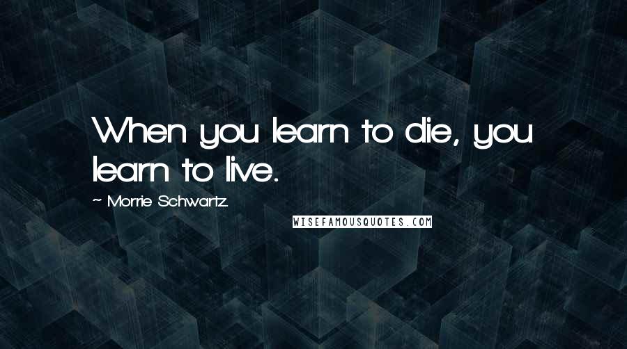 Morrie Schwartz. quotes: When you learn to die, you learn to live.