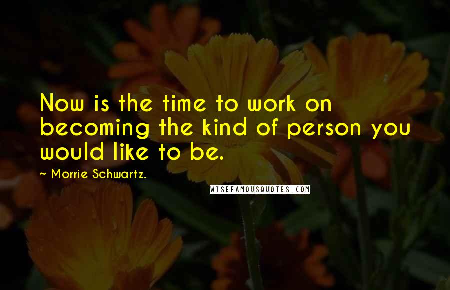 Morrie Schwartz. quotes: Now is the time to work on becoming the kind of person you would like to be.